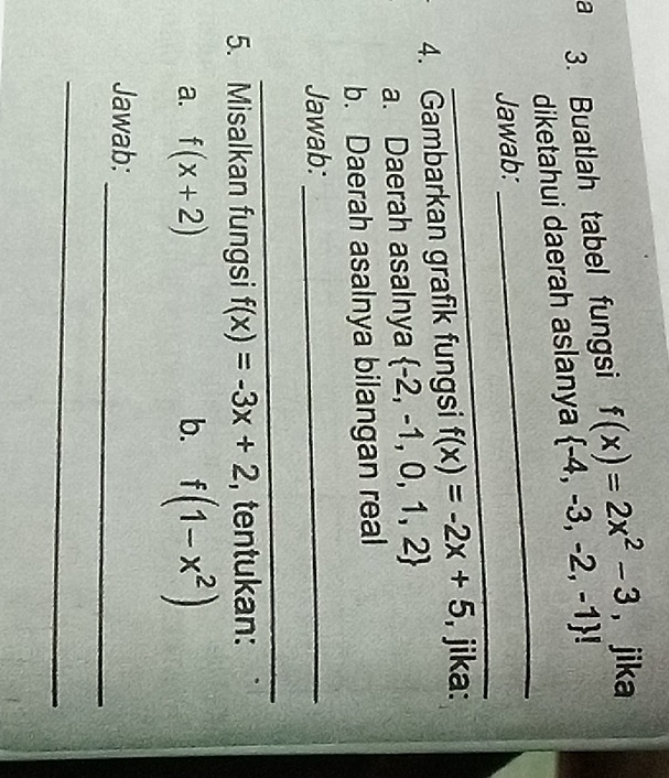 a 3. Buatlah tabel fungsi f(x)=2x^2-3 ， jika 
diketahui daerah aslanya  -4,-3,-2,-1! 
_ 
Jawab: 
_ 
4. Gambarkan grafik fungsi f(x)=-2x+5 , jika: 
a. Daerah asalnya  -2,-1,0,1,2
b. Daerah asalnya bilangan real 
Jawab:_ 
_ 
5. Misalkan fungsi f(x)=-3x+2 , tentukan: 
a. f(x+2) b. f(1-x^2)
_ 
Jawab: 
_