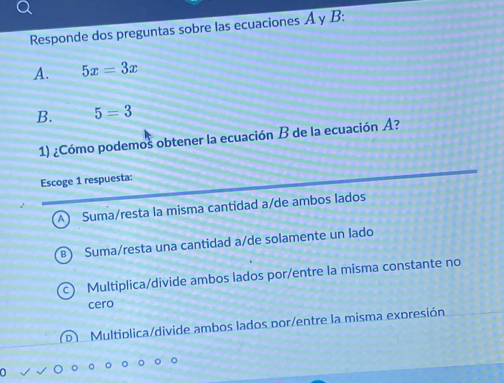 Responde dos preguntas sobre las ecuaciones A y B:
A. 5x=3x
B. 5=3
1) ¿Cómo podemos obtener la ecuación B de la ecuación A?
Escoge 1 respuesta:
A Suma/resta la misma cantidad a/de ambos lados
Suma/resta una cantidad a/de solamente un lado
Multiplica/divide ambos lados por/entre la misma constante no
cero
D ) Multiplica/divide ambos lados por/entre la misma expresión