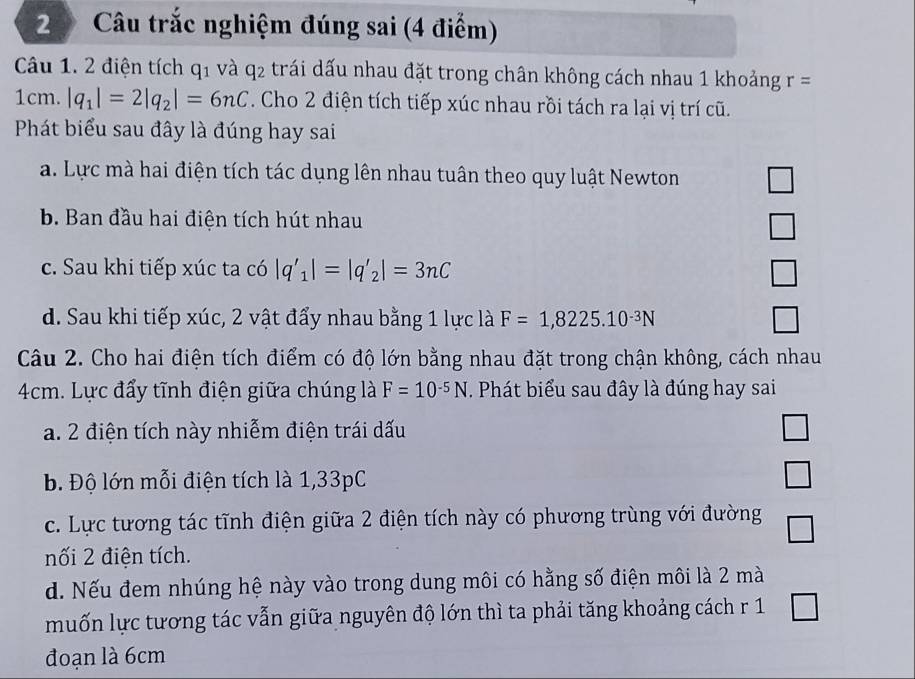 Câu trắc nghiệm đúng sai (4 điểm)
Câu 1. 2 điện tích q_1 và q2 trái dấu nhau đặt trong chân không cách nhau 1 khoảng r=
1cm. |q_1|=2|q_2|=6nC. Cho 2 điện tích tiếp xúc nhau rồi tách ra lại vị trí cũ.
Phát biểu sau đây là đúng hay sai
a. Lực mà hai điện tích tác dụng lên nhau tuân theo quy luật Newton
b. Ban đầu hai điện tích hút nhau
c. Sau khi tiếp xúc ta có |q'_1|=|q'_2|=3nC
d. Sau khi tiếp xúc, 2 vật đẩy nhau bằng 1 lực là F=1,8225.10^(-3)N
Câu 2. Cho hai điện tích điểm có độ lớn bằng nhau đặt trong chận không, cách nhau
4cm. Lực đẩy tĩnh điện giữa chúng là F=10^(-5)N. Phát biểu sau đây là đúng hay sai
a. 2 điện tích này nhiễm điện trái dấu
b. Độ lớn mỗi điện tích là 1,33pC
c. Lực tương tác tĩnh điện giữa 2 điện tích này có phương trùng với đường
nối 2 điện tích.
d. Nếu đem nhúng hệ này vào trong dung môi có hằng số điện môi là 2 mà
muốn lực tương tác vẫn giữa nguyên độ lớn thì ta phải tăng khoảng cách r 1
đoạn là 6cm