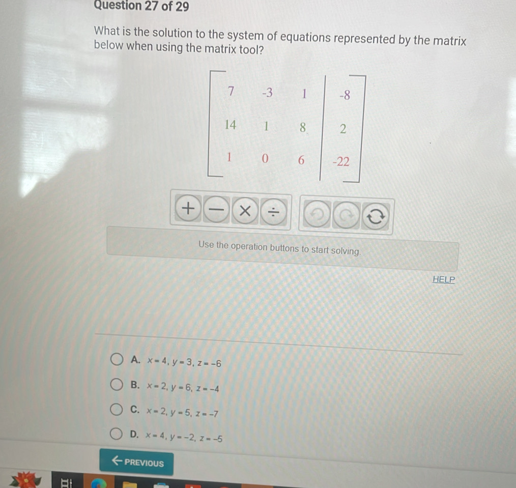 What is the solution to the system of equations represented by the matrix
below when using the matrix tool?
|
X
Use the operation buttons to start solving.
HELP
A. x=4, y=3, z=-6
B. x=2, y=6, z=-4
C. x=2, y=5, z=-7
D. x=4, y=-2, z=-5
PREVIOUS