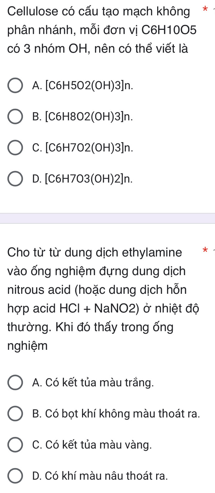 Cellulose có cấu tạo mạch không*
phân nhánh, mỗi đơn vị C6H10O5
có 3 nhóm OH, nên có thể viết là
A. [C6H5O2(OH)3]n.
B. [C6H8O2(OH)3]n.
C. [C6H7O2(OH)3]n.
D. [C6H7O3(OH)2]n.
Cho từ từ dung dịch ethylamine *
vào ống nghiệm đựng dung dịch
nitrous acid (hoặc dung dịch hỗn
hợp acid HCl + NaNO2) ở nhiệt độ
thường. Khi đó thấy trong ống
nghiệm
A. Có kết tủa màu trắng.
B. Có bọt khí không màu thoát ra.
C. Có kết tủa màu vàng.
D. Có khí màu nâu thoát ra.