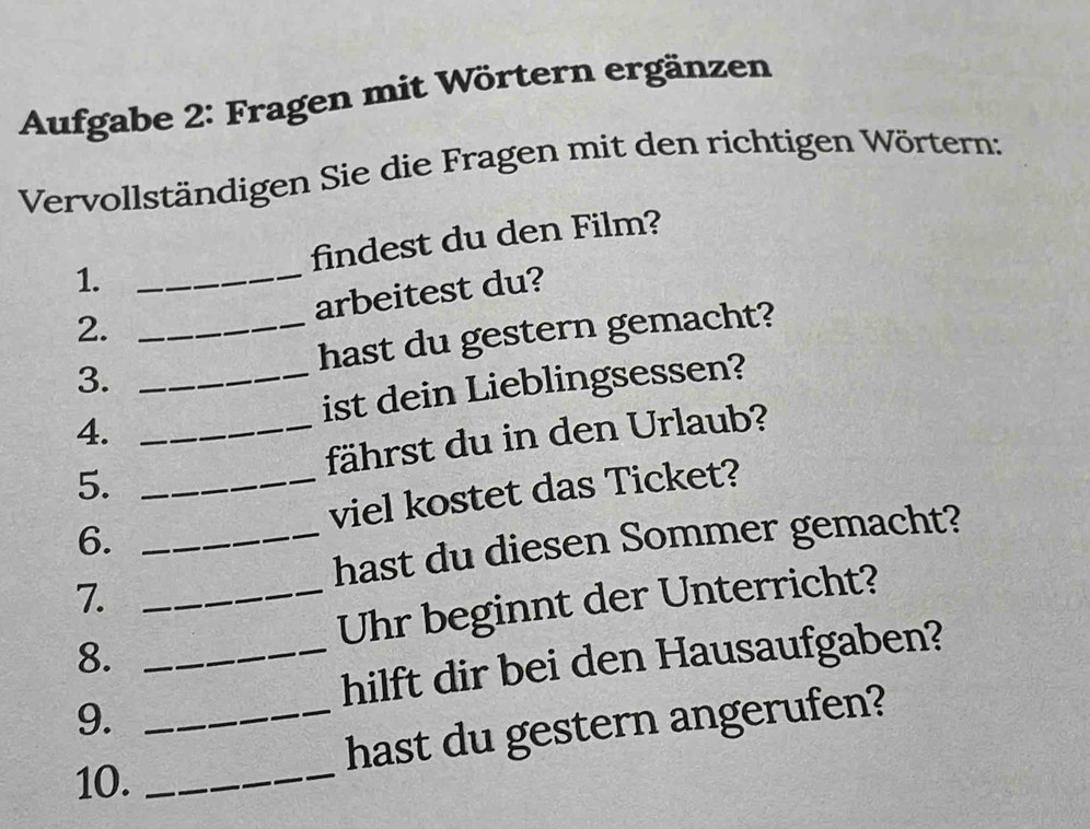 Aufgabe 2: Fragen mit Wörtern ergänzen 
Vervollständigen Sie die Fragen mit den richtigen Wörtern: 
1. _findest du den Film? 
arbeitest du? 
2._ 
3. hast du gestern gemacht? 
4. __ist dein Lieblingsessen? 
5. fährst du in den Urlaub? 
6. __viel kostet das Ticket? 
hast du diesen Sommer gemacht? 
7._ 
8. _Uhr beginnt der Unterricht? 
hilft dir bei den Hausaufgaben? 
9. 
_hast du gestern angerufen? 
10._