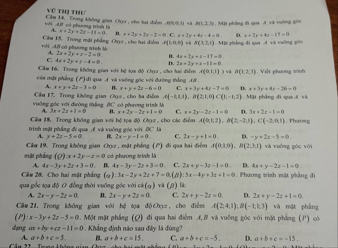 Vũ thị thư
Câu 14. Trong không gian Oxyz , cho hai điểm A(0;0;1) và B(1;2;3).  Mặt phẳng đi qua A và vuông góc
với AB có phương trình là D. x+2y+4z-17=0.
A. x+2y+2z-11=0. B. x+2y+2z-2=0. C. x+2y+4z-4=0.
Câu 15. Trong mặt phẳng Oxyz , cho hai điểm A(1;0;0) và B(3;2;1).  Mặt phẳng đi qua A và vuông góc
với AB có phương trình là:
A. 2x+2y+z-2=0.
B. 4x+2y+z-17=0.
C. 4x+2y+z-4=0.
D. 2x+2y+z-11=0.
Câu 16. Trong không gian với hệ tọa độ Oxyz , cho hai điểm A(0;1;1)) và B(1;2;3). Viết phương trình
của mặt phẳng (P) đi qua A và vuông góc với đường thẳng AB .
A. x+y+2z-3=0 B. x+y+2z-6=0 C. x+3y+4z-7=0 D. x+3y+4z-26=0
Câu 17. Trong không gian Oxyz , cho ba điểm A(-1;1;1),B(2;1;0)C(1;-1;2). Mặt phẳng đi qua  và
vuông góc với đường thẳng BC có phương trình là
A. 3x+2z+1=0 B. x+2y-2z+1=0 C. x+2y-2z-1=0 D. 3x+2z-1=0
Câu 18. Trong không gian với hệ tọa độ Oxyz , cho các điểm A(0;1;2),B(2;-2;1),C(-2;0;1). Phương
trình mặt phẳng đi qua A và vuông góc với BC là
A. y+2z-5=0. B. 2x-y-1=0. C. 2x-y+1=0. D. -y+2z-5=0.
Câu 19. Trong không gian Oxyz , mặt phẳng (P) đi qua hai điểm A(0;1;0),B(2;3;1) và vuông góc với
mặt phẳng (Q):x+2y-z=0 có phương trình là
A. 4x-3y+2z+3=0. B. 4x-3y-2z+3=0 C. 2x+y-3z-1=0. D. 4x+y-2z-1=0.
Câu 20. Cho hai mặt phẳng (α): 3x-2y+2z+7=0, (β): 5x-4y+3z+1=0. Phương trình mặt phẳng đi
qua gốc tọa độ O đồng thời vuông góc với cả(α) và (β) là:
A. 2x-y-2z=0. B. 2x-y+2z=0. C. 2x+y-2z=0. D. 2x+y-2z+1=0.
Câu 21. Trong không gian với hệ tọa độ Oxyz , cho điểm A(2;4;1);B(-1;1;3) và mặt phẳng
(P): x-3y+2z-5=0. Một mặt phẳng (Q) đi qua hai điểm A,B và vuông góc với mặt phẳng (P) có
dang ax+by+cz-11=0. Khẳng định nào sau đây là đúng?
A. a+b+c=5. B. a+b+c=15. C. a+b+c=-5. D. a+b+c=-15.
Câu 22  Trong không gian Qryz