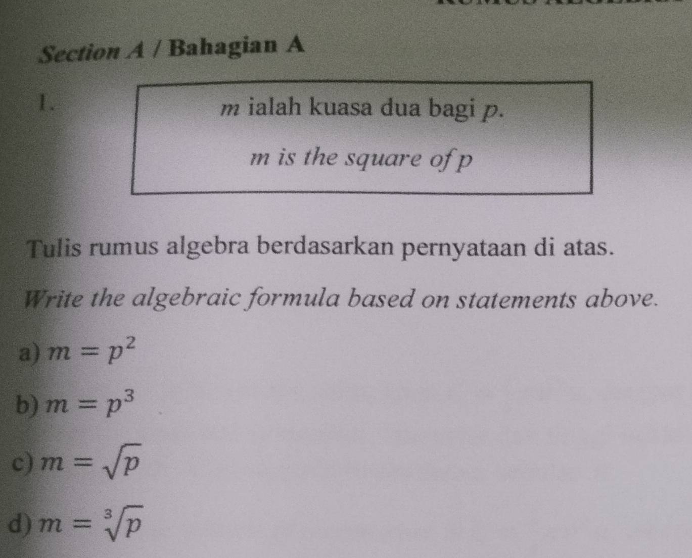 Bahagian A
1.
m ialah kuasa dua bagi p.
m is the square of p
Tulis rumus algebra berdasarkan pernyataan di atas.
Write the algebraic formula based on statements above.
a) m=p^2
b) m=p^3
c) m=sqrt(p)
d) m=sqrt[3](p)