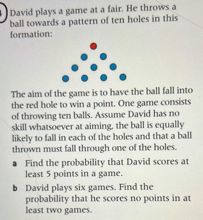 David plays a game at a fair. He throws a 
ball towards a pattern of ten holes in this 
formation: 
The aim of the game is to have the ball fall into 
the red hole to win a point. One game consists 
of throwing ten balls. Assume David has no 
skill whatsoever at aiming, the ball is equally 
likely to fall in each of the holes and that a ball 
thrown must fall through one of the holes. 
a Find the probability that David scores at 
least 5 points in a game. 
b David plays six games. Find the 
probability that he scores no points in at 
least two games.