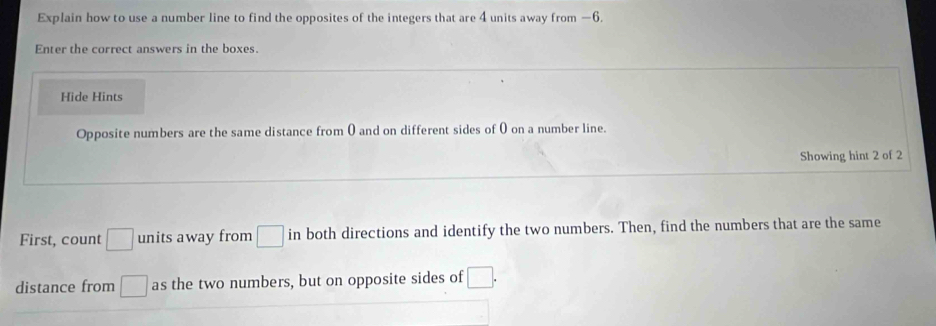 Explain how to use a number line to find the opposites of the integers that are 4 units away from —6. 
Enter the correct answers in the boxes. 
Hide Hints 
Opposite numbers are the same distance from ( and on different sides of 0 on a number line. 
Showing hint 2 of 2
First, count □ units away from □ in both directions and identify the two numbers. Then, find the numbers that are the same 
distance from □ as the two numbers, but on opposite sides of □.