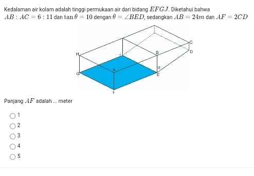 Kedalaman air kolam adalah tinggi permukaan air dari bidang EFGJ. Diketahui bahwa
AB:AC=6:11 dan tan θ =10 dengan θ =∠ BED , sedangkan AB=24m dan AF=2CD
Panjang AF adalah ... meter
1
2
3
4
5