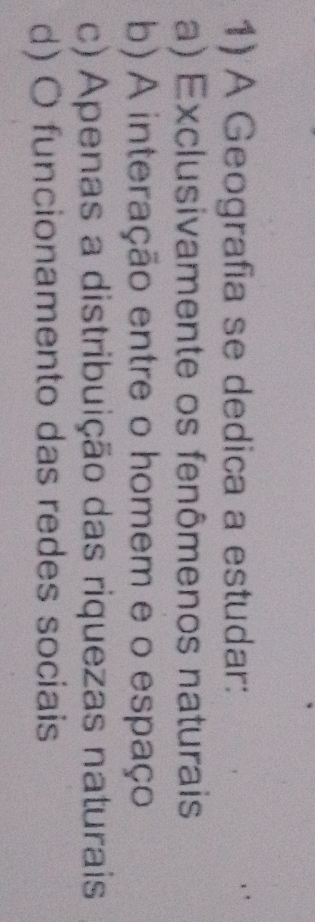 A Geografia se dedica a estudar:
a) Exclusivamente os fenômenos naturais
b) A interação entre o homem e o espaço
c) Apenas a distribuição das riquezas naturais
d) O funcionamento das redes sociais