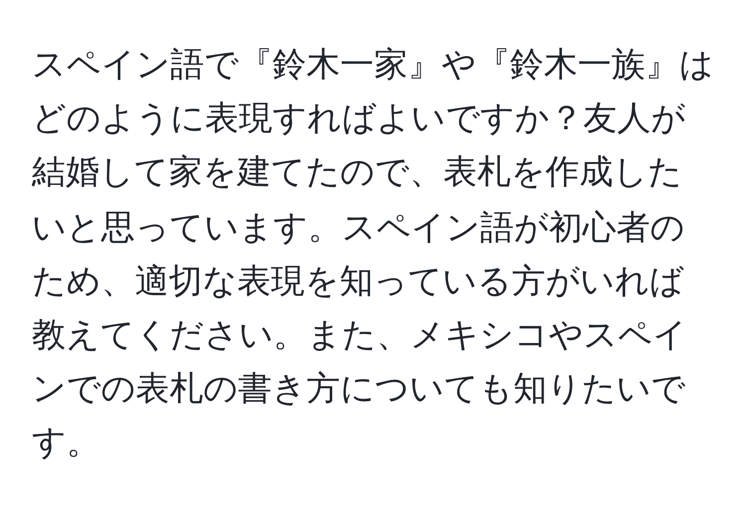 スペイン語で『鈴木一家』や『鈴木一族』はどのように表現すればよいですか？友人が結婚して家を建てたので、表札を作成したいと思っています。スペイン語が初心者のため、適切な表現を知っている方がいれば教えてください。また、メキシコやスペインでの表札の書き方についても知りたいです。