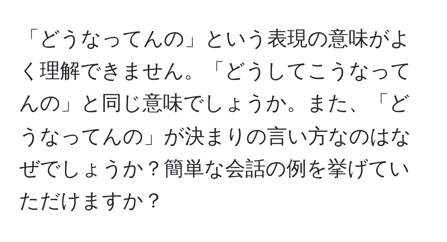 「どうなってんの」という表現の意味がよく理解できません。「どうしてこうなってんの」と同じ意味でしょうか。また、「どうなってんの」が決まりの言い方なのはなぜでしょうか？簡単な会話の例を挙げていただけますか？