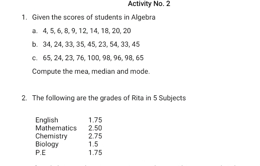 Activity No. 2 
1. Given the scores of students in Algebra 
a. 4, 5, 6, 8, 9, 12, 14, 18, 20, 20
b. 34, 24, 33, 35, 45, 23, 54, 33, 45
c. 65, 24, 23, 76, 100, 98, 96, 98, 65
Compute the mea, median and mode. 
2. The following are the grades of Rita in 5 Subjects 
English 1.75
Mathematics 2.50
Chemistry 2.75
Biology 1.5
P.E 1.75