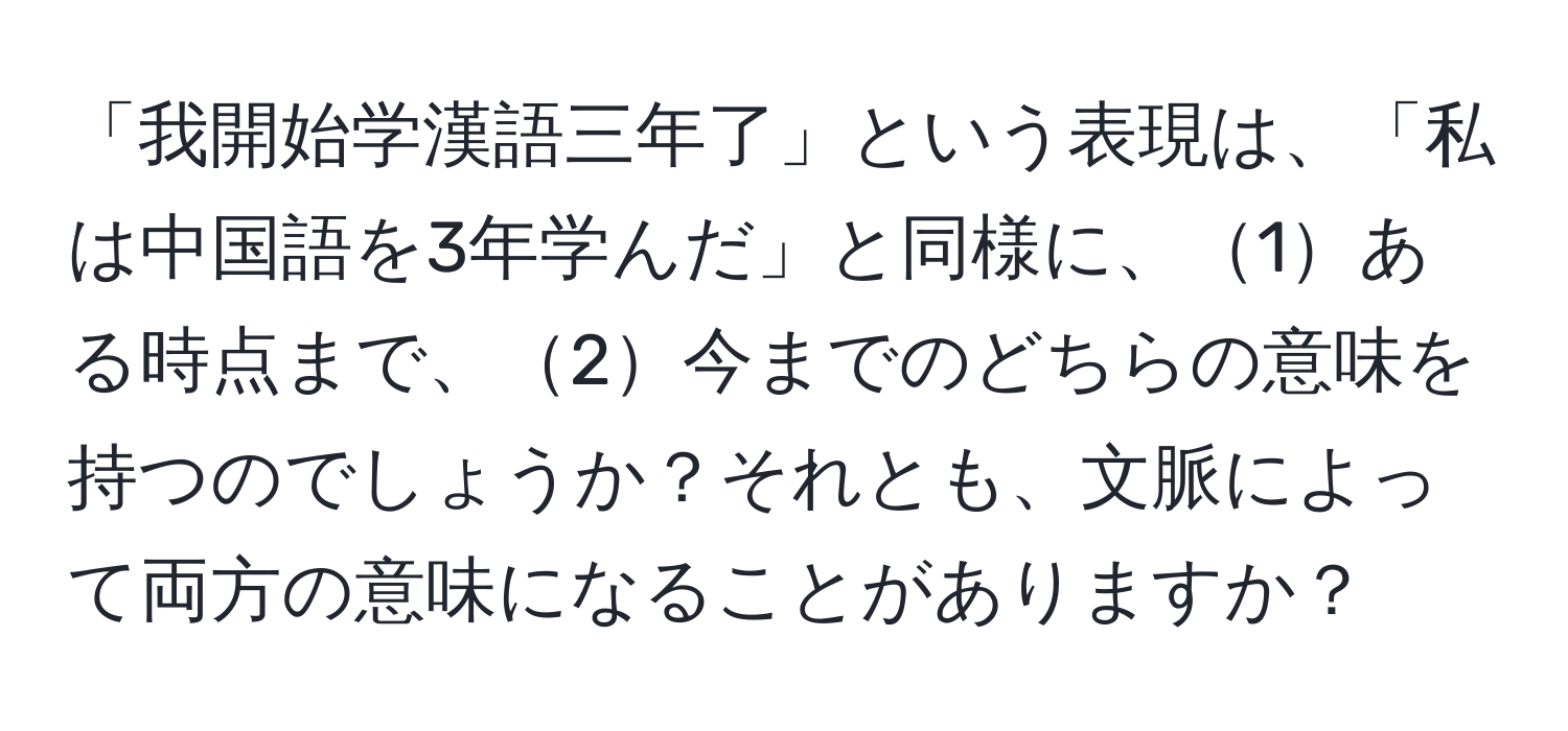 「我開始学漢語三年了」という表現は、「私は中国語を3年学んだ」と同様に、1ある時点まで、2今までのどちらの意味を持つのでしょうか？それとも、文脈によって両方の意味になることがありますか？