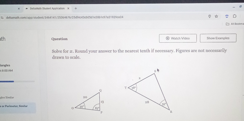 A DeltaMath Student Application
deltamath.com/app/student/3464141/25364676/25df4c43c0d5d1e30b1c97a31929ca24
Alll Bookma
th Question Watch Video Show Examples
Solve for æ. Round your answer to the nearest tenth if necessary. Figures are not necessarily
drawn to scale.
langles
t 8:00 AM 
gles Similar 
e or Perimeter, Similar