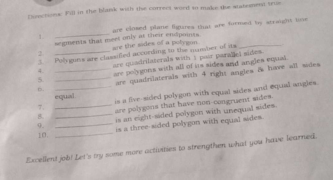 Directions: Fill in the blank with the correct word to make the statement true 
are closed plane figures that are formed by straight line 
1. 
_segments that meet only at their endpoints. 
are the sides of a polygon. 
_ 
,. 
2. 
3. ₹Polygons are classified according to the number of its 
4. _are quadrilaterals with 1 pair parallel sides. 
5. __are polygons with all of its sides and angles equal. 
are quadrilaterals with 4 right angles & have all sides 
6. 
7. __is a five-sided polygon with equal sides and equal angles. 
equal. 
are polygons that have non-congruent sides. 
8. 
_is an eight-sided polygon with unequal sides. 
9. 
_is a three-sided polygon with equal sides. 
10. 
_ 
Excellent job! Let's try some more activities to strengthen what you have learned.