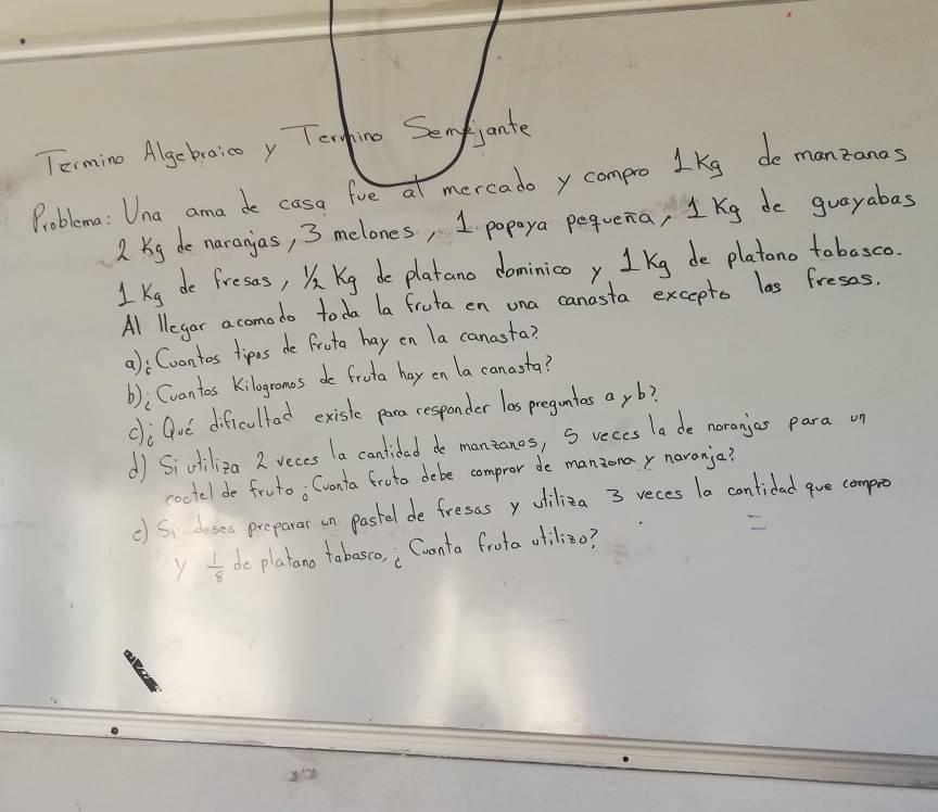 Terming Algebraico y Tenhino Senfjante 
Problema: Una ama de casa fve at mercado y compro lkg de manzanas
2 Kg de naranjas, 3 melones, 1 popaya pequena, 1 Kg de guayabas 
1Ke de fress, XKg de platano dominico y 1 Kg de platono tobasco. 
Al llegar acomodo toda la fruta en una canasta excepts las fress. 
a): Cuantos tipos de frota hay en la canasta? 
(); Cvantos kilogronos do frota hay on la canasta? 
cli Gue dificullad existe para cesponder las pregntos ay b? 
d Sichiliza 2 vecs la cantidad do manzanos, S reces la de noranjas para un 
coctel de fruto; Cvonta froto debe compror de manzonay naranja? 
c) Si desea preparar on pastel de fresas y uiliza 3 reces la contidad gue compro 
Y  1/8  dc platano tabasco, ; Cvonta frota atilizo?