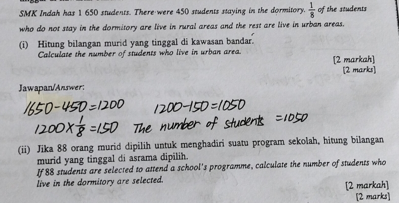 SMK Indah has 1 650 students. There were 450 students staying in the dormitory.  1/8  of the students 
who do not stay in the dormitory are live in rural areas and the rest are live in urban areas. 
(i) Hitung bilangan murid yang tinggal di kawasan bandar. 
Calculate the number of students who live in urban area. 
[2 markah] 
[2 marks] 
Jawapan/Answer: 
(ii) Jika 88 orang murid dipilih untuk menghadiri suatu program sekolah, hitung bilangan 
murid yang tinggal di asrama dipilih. 
If 88 students are selected to attend a school's programme, calculate the number of students who 
live in the dormitory are selected. 
[2 markah] 
[2 marks]