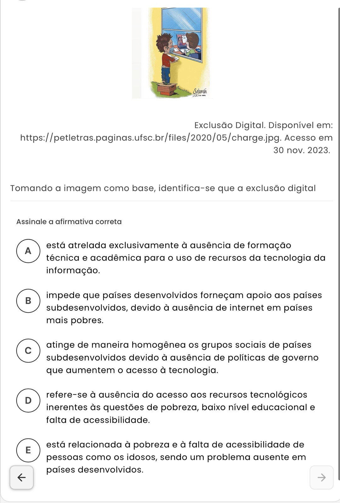 Exclusão Digital. Disponível em:
https://petletras.paginas.ufsc.br/files/2020/05/charge.jpg. Acesso em
30 nov. 2023.
Tomando a imagem como base, identifica-se que a exclusão digital
Assinale a afirmativa correta
está atrelada exclusivamente à ausência de formação
A
técnica e acadêmica para o uso de recursos da tecnologia da
informação.
B impede que países desenvolvidos forneçam apoio aos países
subdesenvolvidos, devido à ausência de internet em países
mais pobres.
atinge de maneira homogênea os grupos sociais de países
C
subdesenvolvidos devido à ausência de políticas de governo
que aumentem o acesso à tecnologia.
refere-se à ausência do acesso aos recursos tecnológicos
D
inerentes às questões de pobreza, baixo nível educacional e
falta de acessibilidade.
E restá relacionada à pobreza e à falta de acessibilidade de
pessoas como os idosos, sendo um problema ausente em
países desenvolvidos.