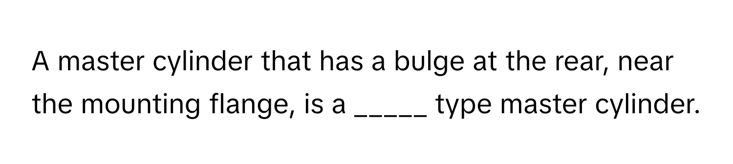 A master cylinder that has a bulge at the rear, near the mounting flange, is a _____ type master cylinder.