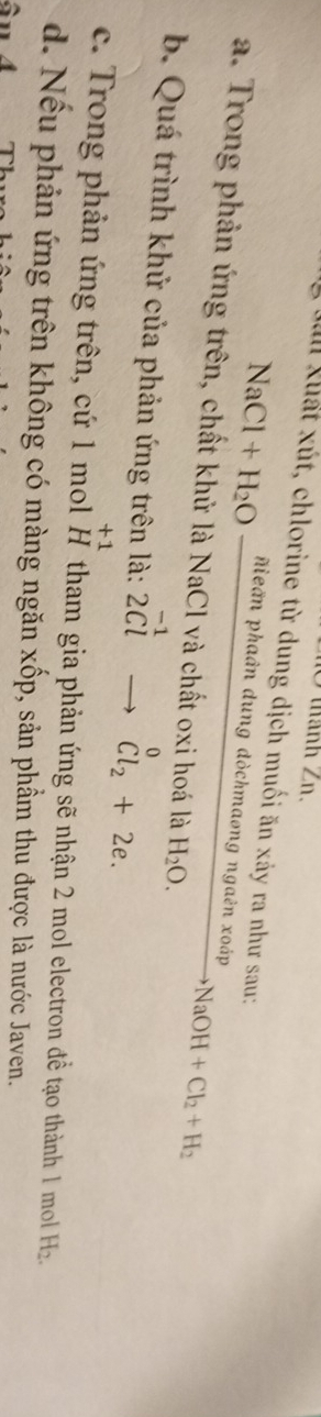 Ở thành Zn.
Dìn xuất xút, chlorine từ dung dịch muối ăn xảy ra như sau:
NaCl+H_2Ofrac nieanphadndung dòchmaong ngaên xoáp xrightarrow XodpNaOH+Cl_2+H_2
a. Trong phản ứng trên, chất khử là NaCl và chất oxi hoá là H_2O.
b. Quá trình khử của phản ứng trên là: 2^(-1)to^(Cl_2)+2e.
+1
c. Trong phản ứng trên, cứ 1 mol H tham gia phản ứng sẽ nhận 2 mol electron đề tạo thành 1 mol Hz
d. Nếu phản ứng trên không có màng ngăn xốp, sản phầm thu được là nước Javen.