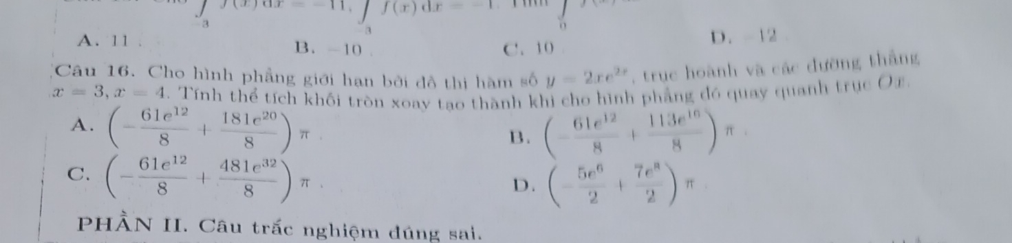 f(x)dx=-1
a
3
A. 11. B. -10
C. 10 D. -12
Câu 16. Cho hình phẳng giới hạn bởi đồ thị hàm số y=2xe^(2x) , trục hoành và các đường thắng
x=3, x=4. Tính thể tích khối tròn xoay tao thành khi cho hình phẳng đó quay quanh trục Oz.
A. (- 61e^(12)/8 + 181e^(20)/8 )π
B. (- 61e^(12)/8 + 113e^(16)/8 )π
C. (- 61e^(12)/8 + 481e^(32)/8 )π
D. (- 5e^6/2 + 7e^2/2 )π
PHÀN II. Câu trấc nghiệm đúng sai.