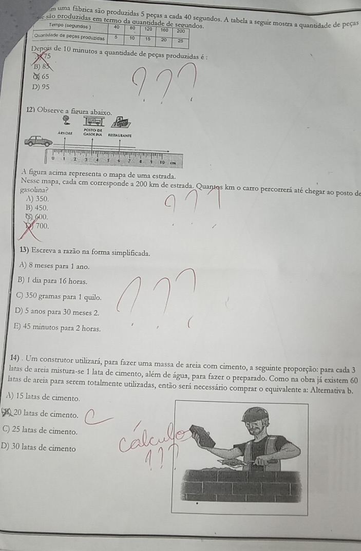uma fábrica são produzidas 5 peças a cada 40 segundos. A tabela a seguir mostra a quantidade de peças
esão produzidas em termo da
nutos a quantidade de peças produzidas é :
75
B) 85
O 65
D) 95
12) Observe a figura abaixo.
Arvore Casoe ina POSTO DE
RESIAURANTE
2 3 5 ‘   10 cn
A figura acima representa o mapa de uma estrada.
Nesse mapa, cada cm corresponde a 200 km de estrada. Quantos km o carro percorrerá até chegar ao posto de
gasolina?
A) 350.
B) 450.
( 600.
1 700.
13) Escreva a razão na forma simplificada.
A) 8 meses para 1 ano.
B) 1 dia para 16 horas.
C) 350 gramas para 1 quilo.
D) 5 anos para 30 meses 2.
E) 45 minutos para 2 horas.
14) . Um construtor utilizará, para fazer uma massa de areia com cimento, a seguinte proporção: para cada 3
latas de areia mistura-se 1 lata de cimento, além de água, para fazer o preparado. Como na obra já existem 60
latas de areia para serem totalmente utilizadas, então será necessário comprar o equivalente a: Alternativa b.
A) 15 latas de cimento.
20 latas de cimento.
C) 25 latas de cimento.
D) 30 latas de cimento