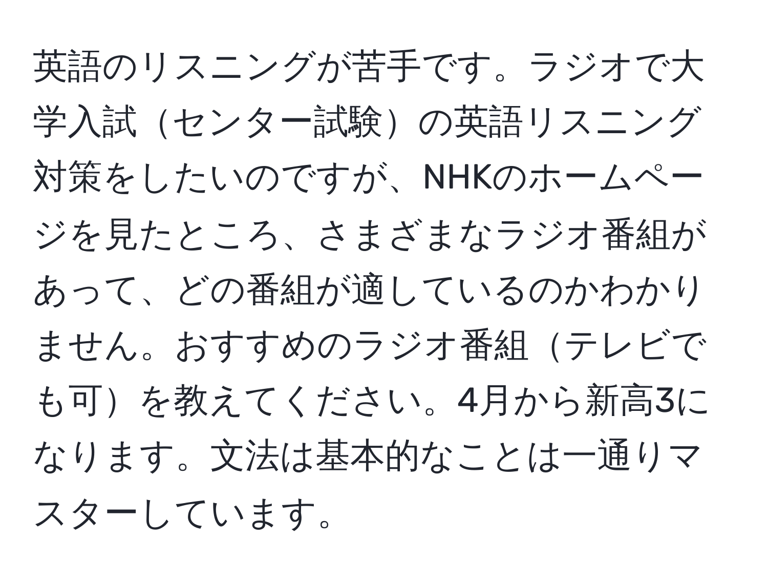 英語のリスニングが苦手です。ラジオで大学入試センター試験の英語リスニング対策をしたいのですが、NHKのホームページを見たところ、さまざまなラジオ番組があって、どの番組が適しているのかわかりません。おすすめのラジオ番組テレビでも可を教えてください。4月から新高3になります。文法は基本的なことは一通りマスターしています。