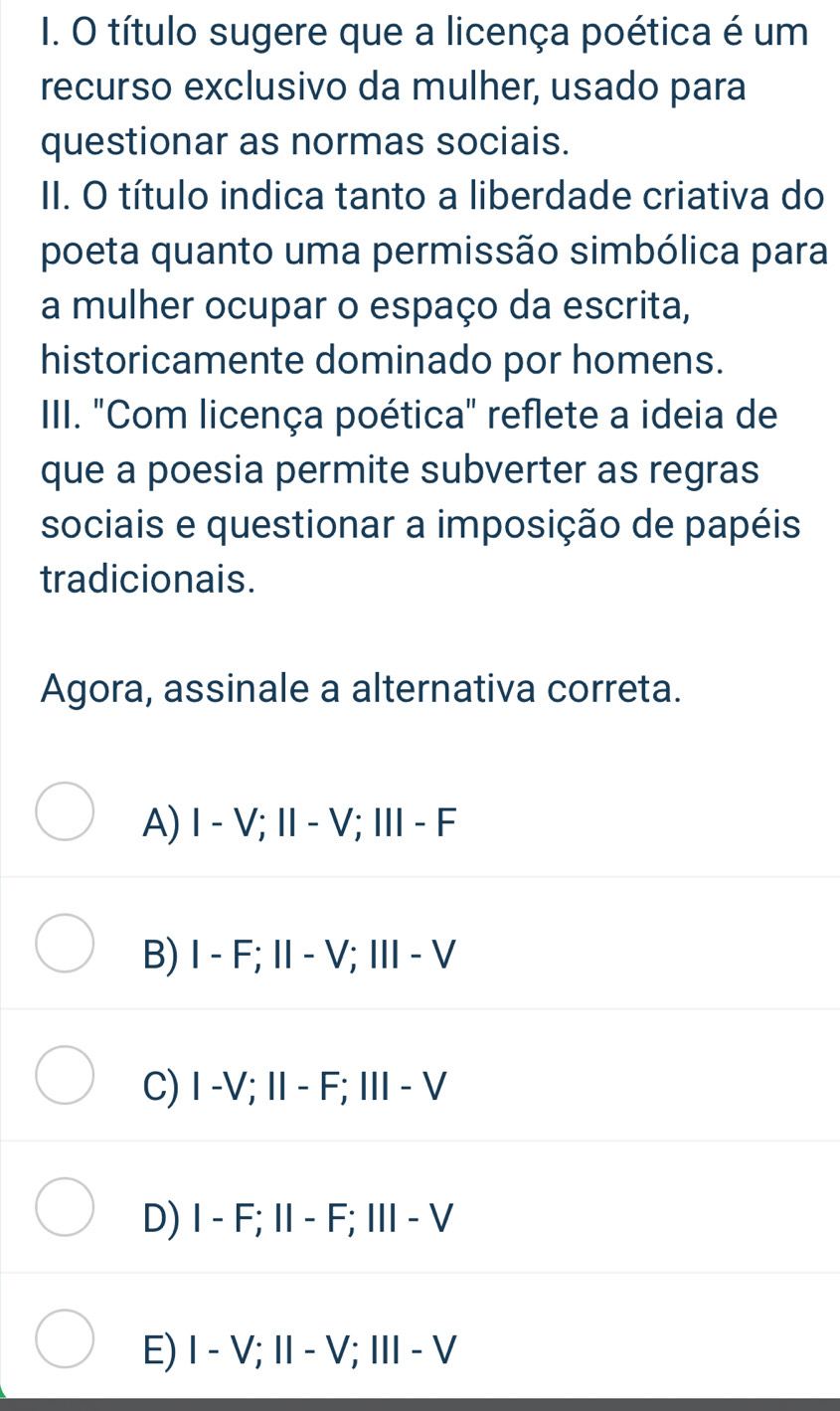 título sugere que a licença poética é um
recurso exclusivo da mulher, usado para
questionar as normas sociais.
II. O título indica tanto a liberdade criativa do
poeta quanto uma permissão simbólica para
a mulher ocupar o espaço da escrita,
historicamente dominado por homens.
IIII. "Com licença poética" reflete a ideia de
que a poesia permite subverter as regras
sociais e questionar a imposição de papéis
tradicionais.
Agora, assinale a alternativa correta.
A) Ⅰ - V; I - V; Ⅲ - F
B) I - F; I - V; Ⅲ - V
C) I -V; I - F; I - V
D) I - F; I - F; Ⅲ- V
E) I - V; I - V; Ⅲ - V