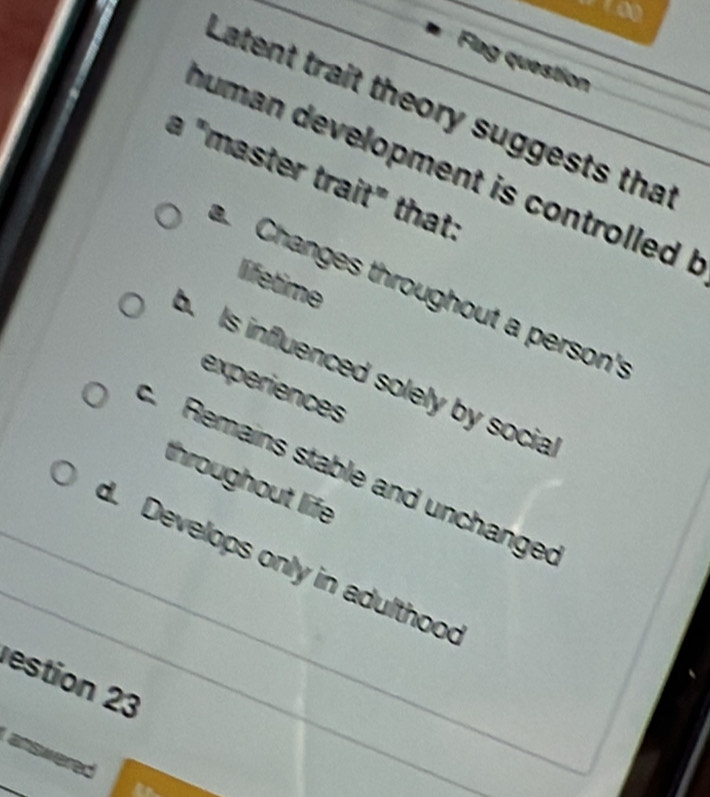 go 
Flag question 
Latent trait theory suggests tha 
human development is controlled !_ 
a "master trait" that: 
lifetime 
Changes throughout a person's 
b. Is influenced solely by socia 
experiences 
c. Remains stable and unchange 
throughout life 
_ 
_d. Develops only in adulthoo 
estion 23 
answered