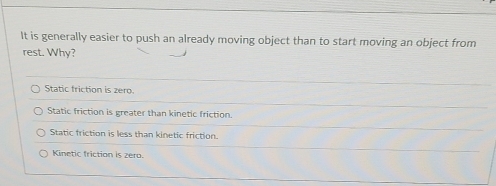 It is generally easier to push an already moving object than to start moving an object from
rest. Why?
Static friction is zero.
Static friction is greater than kinetic friction.
Static friction is less than kinetic friction.
Kinetic friction is zero.