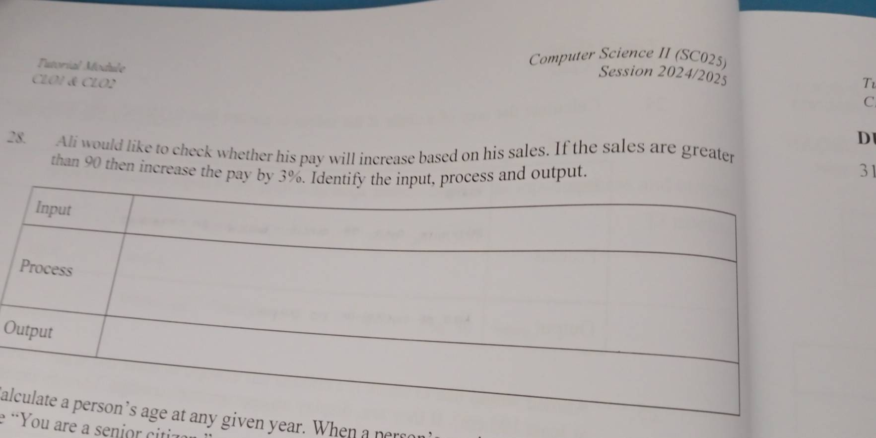 Tutorial Module 
Computer Science II (SC025) 
Session 2024/2025 
CLOI & CLO2 Tv 
C 
D 
28. Ali would like to check whether his pay will increase based on his sales. If the sales are greater 
than 90 then increase the pay byss and output. 31
O 
al year. When a ner 
e are a senior citi: