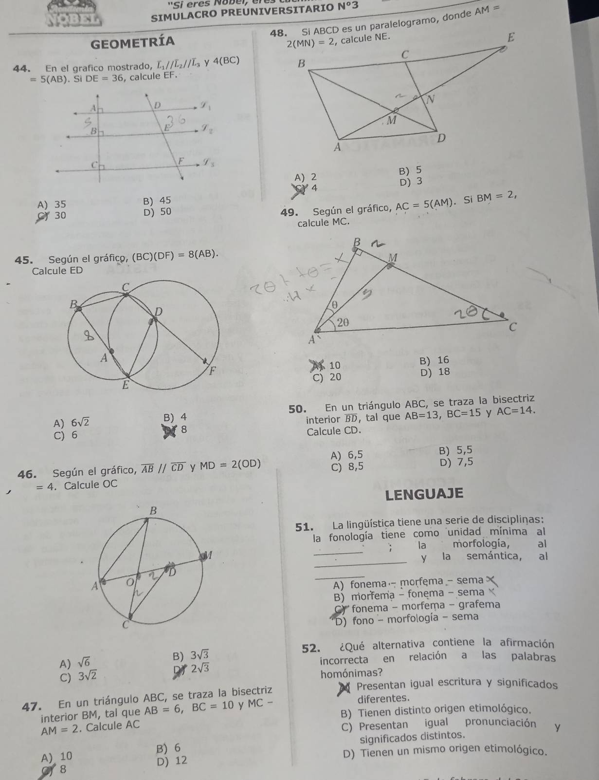 ''Si eres Nobei, eres
SIMULACRO PREÚNIVERSITARIO N°3
48. Si ABCD es un paralelogramo, donde AM=
GEOMETRíA
44. En el grafico mostrado, overline L_1//overline L_2//overline L_3 y 4(BC)
=5(AB).S DE=36 , calcule EF.
A) 2 B) 5
4
D) 3
A) 35 B) 45
C 30 D) 50
49. Según el gráfico, AC=5(AM). Si BM=2,
calcule MC.
45. Según el gráfico, (BC)(DF)=8(AB).
Calcule ED
B) 16
 10
C) 20 D) 18
B) 4 50. En un triángulo ABC, se traza la bisectriz
A) 6sqrt(2) interior BD，tal que AB=13,BC=15 y AC=14.
8
C) 6 Calcule CD.
A) 6,5 B) 5,5
46. Según el gráfico, overline AB//overline CD y MD=2(OD) C) 8,5 D) 7,5
=4. Calcule OC
LENGUAJE
51. La lingüística tiene una serie de discipliças:
la fonología tiene como unidad mínima al
_
la morfología,  al
_
y la semántica, al
_
A) fonema morfęma - sema
B) morfema - fonema - sema
fonema - morfema - grafema
D) fono - morfología - sema
52. ¿Qué alternativa contiene la afirmación
A) sqrt(6)
B) 3sqrt(3)
incorrecta en relación a las palabras
2sqrt(3)
C) 3sqrt(2)
homónimas?
Presentan igual escritura y significados
47. En un triángulo ABC, se traza la bisectriz
diferentes.
interior BM, tal que AB=6,BC=10 y MC- B) Tienen distinto origen etimológico.
AM=2. Calcule AC
C) Presentan igual pronunciación y
A) 10 B) 6 significados distintos.
D) Tienen un mismo origen etimológico.
8 D) 12