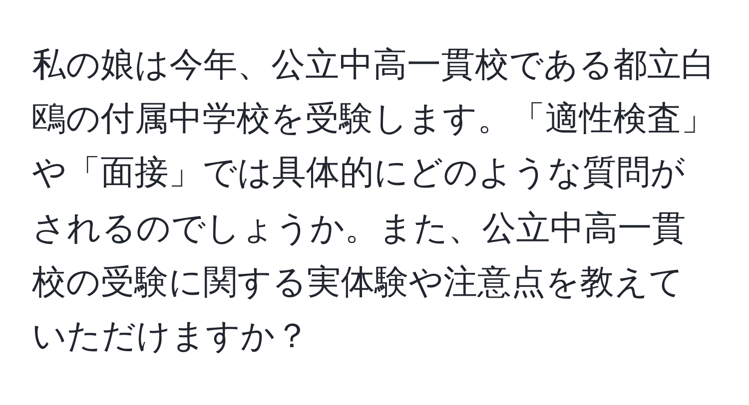 私の娘は今年、公立中高一貫校である都立白鴎の付属中学校を受験します。「適性検査」や「面接」では具体的にどのような質問がされるのでしょうか。また、公立中高一貫校の受験に関する実体験や注意点を教えていただけますか？