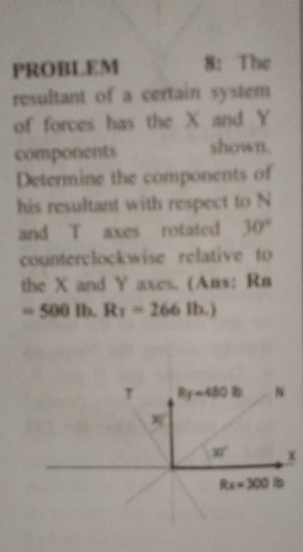 PROBLEM 8: The
resultant of a certain system
of forces has the X and Y
components shown.
Determine the components of
his resultant with respect to N
and T axes rotated 30°
counterclockwise relative to
the X and Y axes. (Ans: Rn
=500 Ib. R_1=266 Ib.)