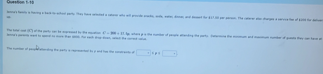 Jenna's family is having a back-to-school party. They have selected a caterer who will provide snacks, soda, water, dinner, and dessert for $17.50 per person. The caterer also charges a service fee of $200 for deliver 
up, 
The total cost (C) of the party can be expressed by the equation C=200+17.5p
Jenna's parents want to spend no more than $800. For each drop-down, select the correct value. o, where p is the number of people attending the party. Determine the minimum and maximum number of guests they can have at 
The number of people attending the party is represented by ρ and has the constraints of □ ≤ p≤ □