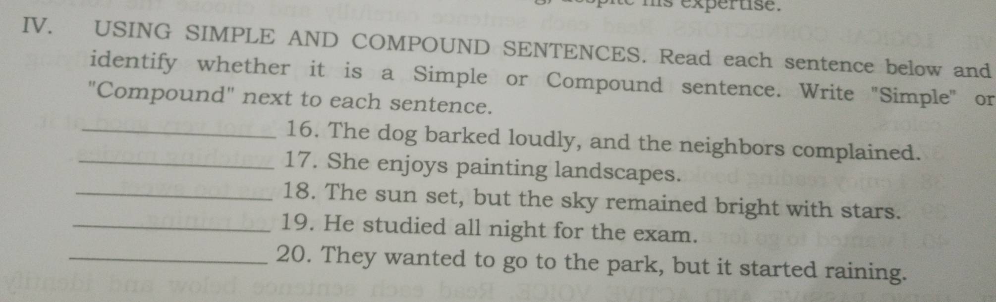 ms expertise. 
IV. USING SIMPLE AND COMPOUND SENTENCES. Read each sentence below and 
identify whether it is a Simple or Compound sentence. Write "Simple" or 
"Compound" next to each sentence. 
_16. The dog barked loudly, and the neighbors complained. 
_17. She enjoys painting landscapes. 
_18. The sun set, but the sky remained bright with stars. 
_19. He studied all night for the exam. 
_20. They wanted to go to the park, but it started raining.