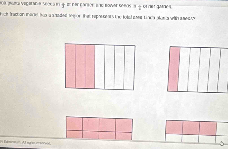  (-)/3 
da piants vegetabie seeds in of ner garden and tiower seeds in frac 4 or ner garden. 
hich fraction model has a shaded region that represents the total area Linda plants with seeds? 
4 Edmentum. All rights reserved.