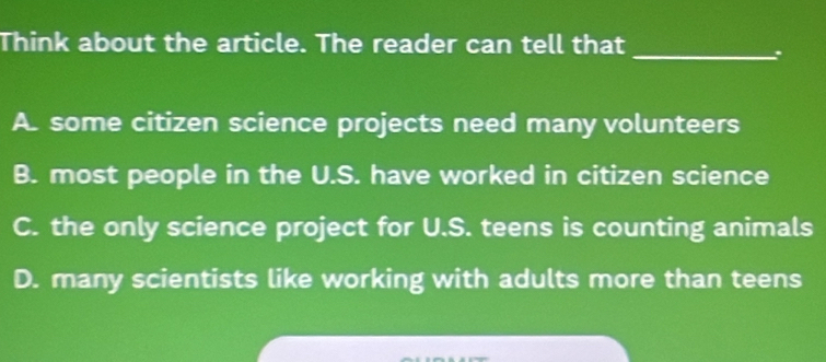 Think about the article. The reader can tell that
_:
A. some citizen science projects need many volunteers
B. most people in the U.S. have worked in citizen science
C. the only science project for U.S. teens is counting animals
D. many scientists like working with adults more than teens