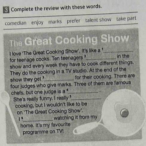 Complete the review with these words. 
comedian enjoy marks prefer talent show take part 
The Great Cooking Show 
I love ‘The Great Cooking Show’. It's like a '_ 
for teenage cooks. Ten teenagers²_ in the 
show and every week they have to cook different things. 
They do the cooking in a TV studio. At the end of the 
show they get _for their cooking. There are 
four judges who give marks. Three of them are famous 
chefs, but one judge is a^4 _ . 
She's really funny. I really _ 
cooking, but I wouldn't like to be 
on ‘The Great Cooking Show’.
1^6 _ watching it from my 
home. It's my favourite 
programme on TV!