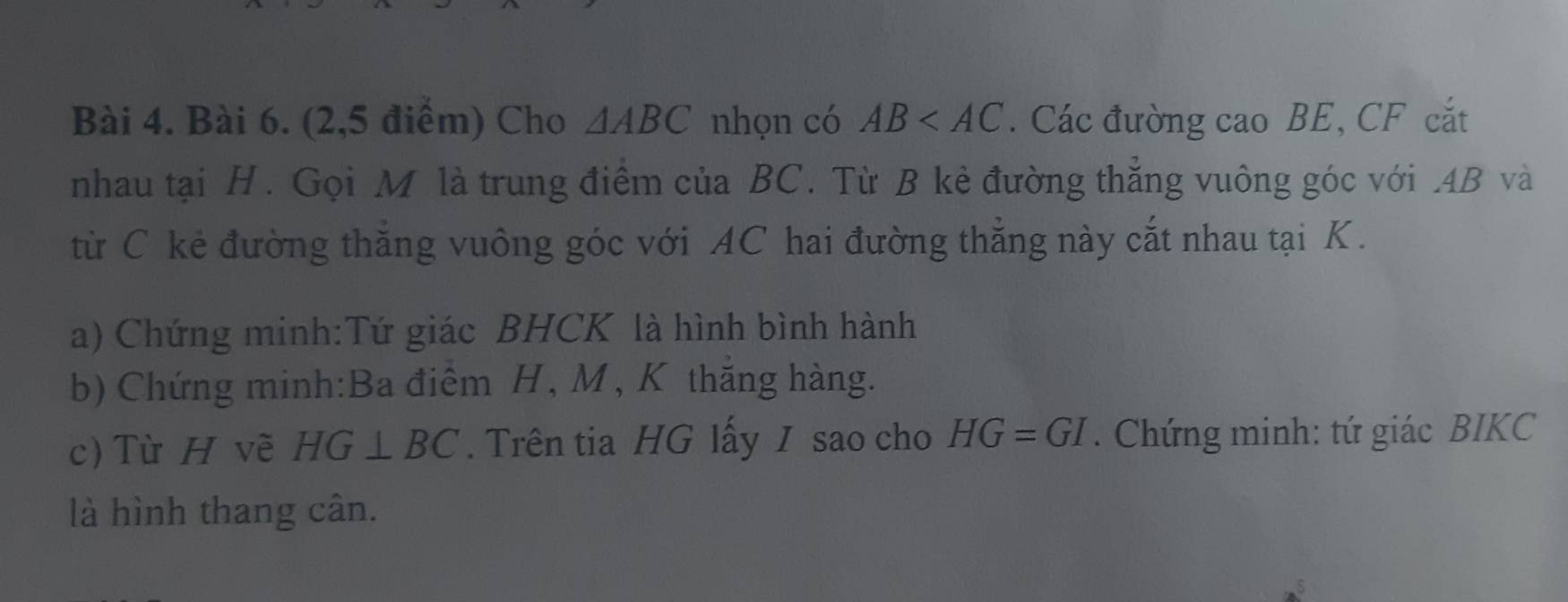 (2,5 điểm) Cho △ ABC nhọn có AB . Các đường cao BE, CF cắt 
nhau tại H. Gọi M là trung điểm của BC. Từ B kẻ đường thắng vuông góc với . 4B và 
từ C kẻ đường thăng vuông góc với AC hai đường thẳng này cắt nhau tại K. 
a) Chứng minh:Tứ giác BHCK là hình bình hành 
b) Chứng minh:Ba điểm H, M , K thăng hàng. 
c) Từ H về HG⊥ BC. Trên tia HG lấy I sao cho HG=GI. Chứng minh: tứ giác BIKC 
là hình thang cân.