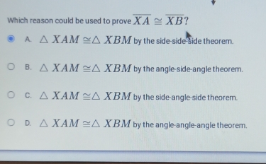 Which reason could be used to prove overline XA≌ overline XB
A. △ XAM≌ △ XBM by the side-side-side theorem.
B. △ XAM≌ △ XBM by the angle-side-angle theorem.
C. △ XAM≌ △ XBM by the side-angle-side theorem.
D. △ XAM≌ △ XBM by the angle-angle-angle theorem.