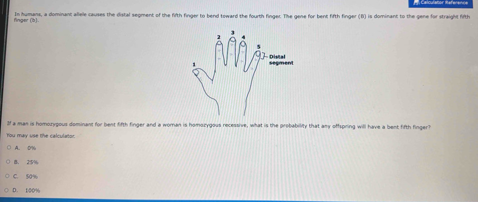 Calculator Reference
In humans, a dominant allele causes the distal segment of the fifth finger to bend toward the fourth finger. The gene for bent fifth finger (B) is dominant to the gene for straight fifth
finger (b).
If a man is homozygous dominant for bent fifth finger and a woman is homozygous recessive, what is the probability that any offspring will have a bent fifth finger?
You may use the calculator.
A. 0%
B. 25%
C. 50%
D. 100%