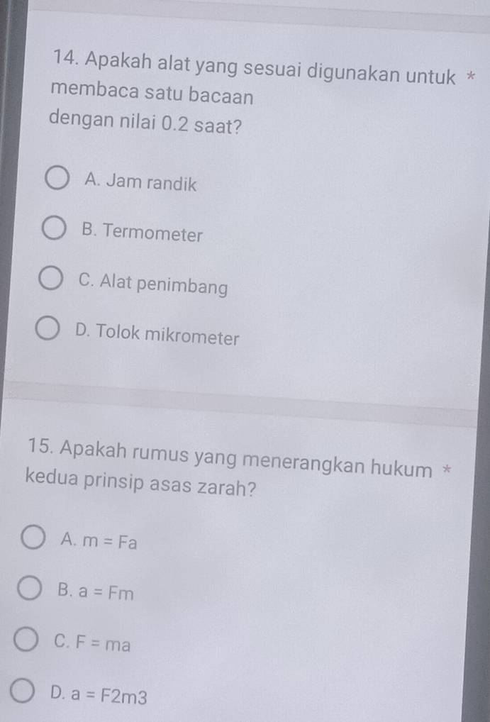 Apakah alat yang sesuai digunakan untuk *
membaca satu bacaan
dengan nilai 0.2 saat?
A. Jam randik
B. Termometer
C. Alat penimbang
D. Tolok mikrometer
15. Apakah rumus yang menerangkan hukum *
kedua prinsip asas zarah?
A. m=Fa
B. a=Fm
C. F=ma
D. a=F2m3