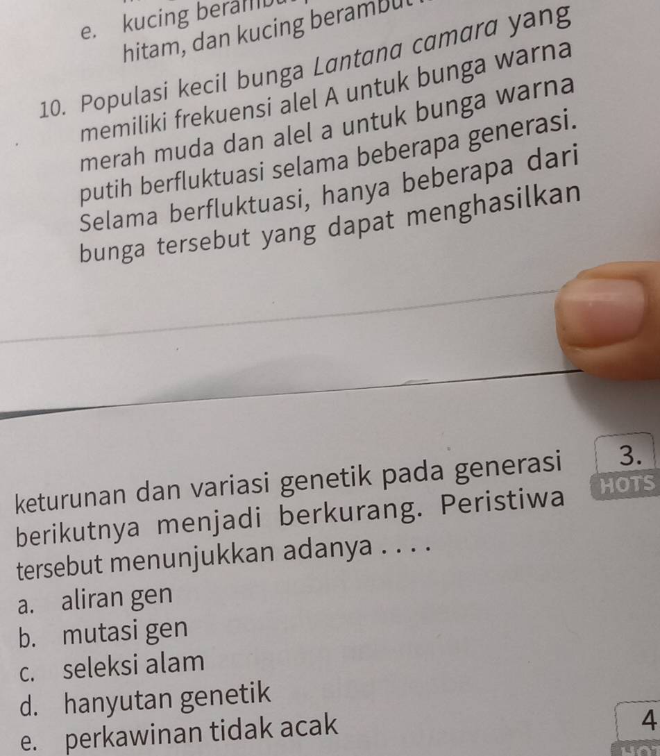 e. kucing beralID
hitam, dan kucing berambu
10. Populasi kecil bunga Lantana camara yang
memiliki frekuensi alel A untuk bunga warna
merah muda dan alel a untuk bunga warna
putih berfluktuasi selama beberapa generasi.
Selama berfluktuasi, hanya beberapa dari
bunga tersebut yang dapat menghasilkan
keturunan dan variasi genetik pada generasi 3.
berikutnya menjadi berkurang. Peristiwa HOTS
tersebut menunjukkan adanya . . . .
a. aliran gen
b. mutasi gen
c. seleksi alam
d. hanyutan genetik
e. perkawinan tidak acak
4
a