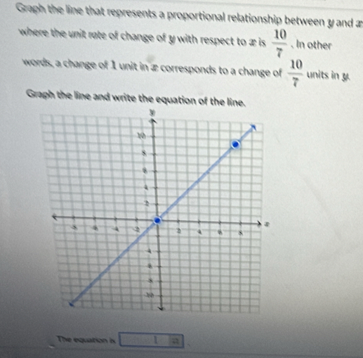 Graph the line that represents a proportional relationship between y and æ 
where the unit rate of change of y with respect to x is  10/7 . In other 
words, a change of 1 unit in æ corresponds to a change of  10/7  units in y
Graph the line and write the equation of the line 
The equation is □ 1