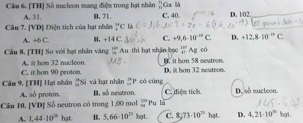 [TH] Số nucleon mang điện trong hạt nhân _(31)^(71)Ga là
A. 31. B. 71. C. 40. D. 102.
Câu 7. [VD] Điện tích của hạt nhân _6^((14)C là
A. +6 C. B. +14 C. C. +9,6· 10^-19)C. D. +12,8· 10^(-19)C. 
Câu 8. [TH] So với hạt nhân vàng beginarrayr 197 79endarray Au thì hạt nhân bạc _(47)^(107)AgCo
A. ít hơn 32 nucleon. B. it hơn 58 neutron.
C. it hơn 90 proton. D. it hơn 32 neutron.
Câu 9. [TH] Hạt nhân beginarrayr 28 14endarray Si và hạt nhân _(15)^(28)P có cùng
B. shat O
A. số proton. neutron. C. điện tích. D. số nucleon.
Câu 10. [VD] Số neutron có trong 1,00 mol _(94)^(239)Pula
A. 1,44· 10^(26)hat. B. 5,66· 10^(25) hạt. C. 8, 73· 10^(25) hạt. D. 4,21· 10^(30)hat