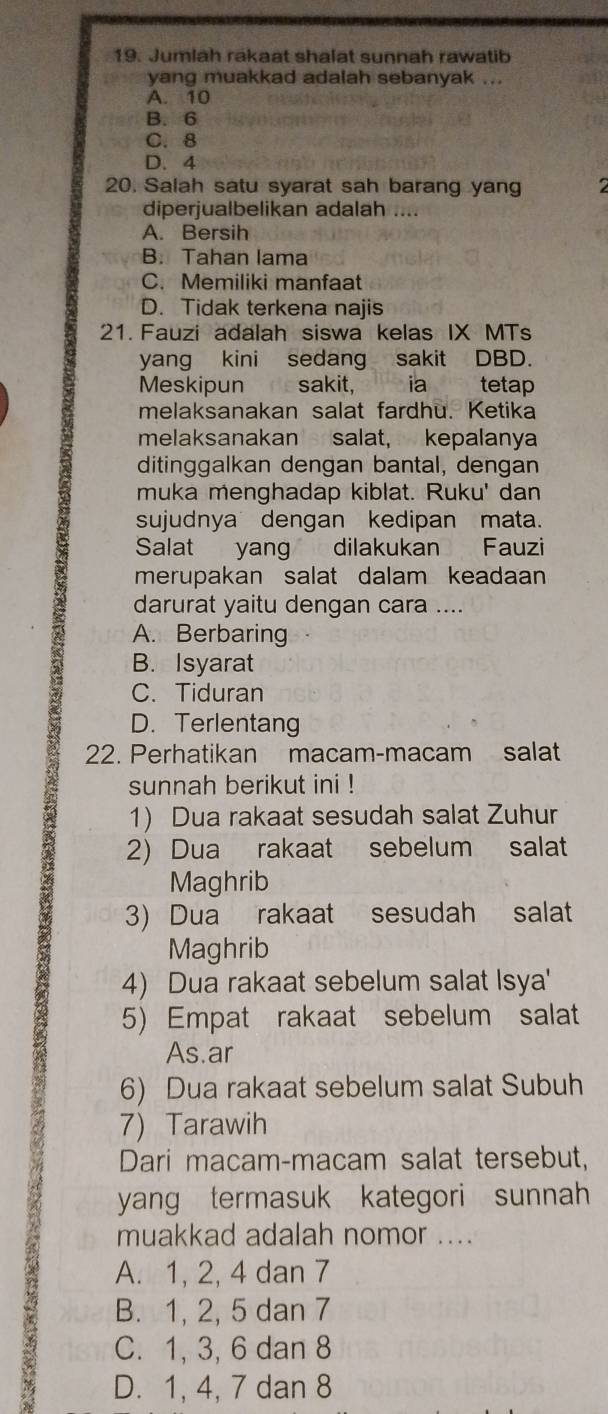 Jumlah rakaat shalat sunnah rawatib
yang muakkad adalah sebanyak ...
A. 10
B. 6
C. 8
D. 4
20. Salah satu syarat sah barang yang
diperjualbelikan adalah ....
A. Bersih
B. Tahan lama
C. Memiliki manfaat
D. Tidak terkena najis
21. Fauzi adalah siswa kelas IX MTs
yang kini sedang sakit DBD.
Meskipun sakit, ia tetap
melaksanakan salat fardhu. Ketika
melaksanakan salat, kepalanya
ditinggalkan dengan bantal, dengan
muka menghadap kiblat. Ruku' dan
sujudnya dengan kedipan mata.
Salat yang dilakukan Fauzi
merupakan salat dalam keadaan
darurat yaitu dengan cara ....
A. Berbaring
B. Isyarat
C. Tiduran
D. Terlentang
22. Perhatikan macam-macam salat
sunnah berikut ini !
1) Dua rakaat sesudah salat Zuhur
2) Dua rakaat sebelum salat
Maghrib
3) Dua rakaat sesudah salat
Maghrib
4) Dua rakaat sebelum salat Isya'
5) Empat rakaat sebelum salat
As.ar
6) Dua rakaat sebelum salat Subuh
7) Tarawih
Dari macam-macam salat tersebut,
yang termasuk kategori sunnah
muakkad adalah nomor ....
A. 1, 2, 4 dan 7
B. 1, 2, 5 dan 7
C. 1, 3, 6 dan 8
D. 1, 4, 7 dan 8