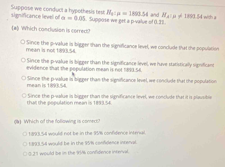 Suppose we conduct a hypothesis test H_0:mu =1893.54 and H_A:mu != 1893.54 with a
significance level of alpha =0.05. Suppose we get a p -value of 0.21.
(a) Which conclusion is correct?
Since the p -value is bigger than the significance level, we conclude that the population
mean is not 1893.54.
Since the p -value is bigger than the significance level, we have statistically significant
evidence that the population mean is not 1893.54.
Since the p -value is bigger than the significance level, we conclude that the population
mean is 1893.54.
Since the p -value is bigger than the significance level, we conclude that it is plausible
that the population mean is 1893.54.
(b) Which of the following is correct?
1893.54 would not be in the 95% confidence interval.
1893.54 would be in the 95% confidence interval.
0.21 would be in the 95% confidence interval.