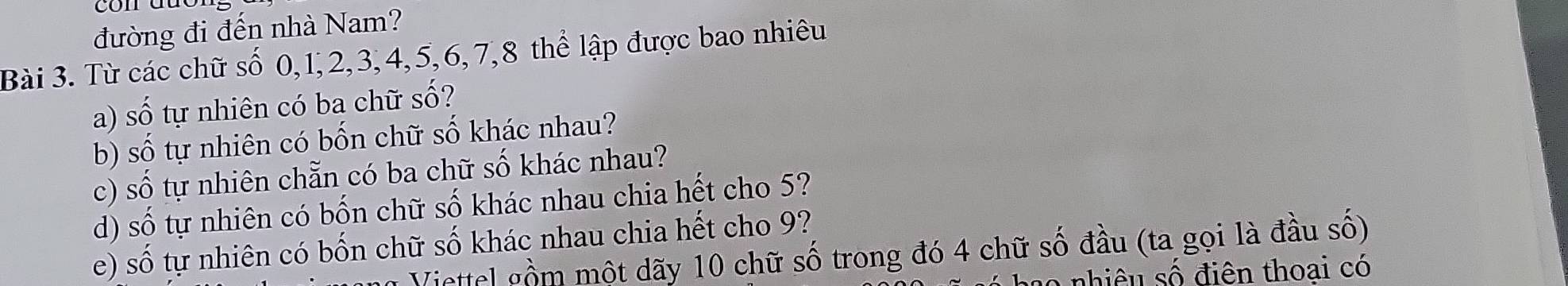 đường đi đến nhà Nam? 
Bài 3. Từ các chữ số 0, 1, 2, 3, 4, 5, 6, 7, 8 thể lập được bao nhiêu 
a) số tự nhiên có ba chữ số? 
b) số tự nhiên có bốn chữ số khác nhau? 
c) số tự nhiên chẵn có ba chữ số khác nhau? 
d) số tự nhiên có bốn chữ số khác nhau chia hết cho 5? 
e) số tự nhiên có bốn chữ số khác nhau chia hết cho 9? 
Viettel gồm một dãy 10 chữ số trong đó 4 chữ số đầu (ta gọi là đầu số) 
nhiêu số điên thoại có