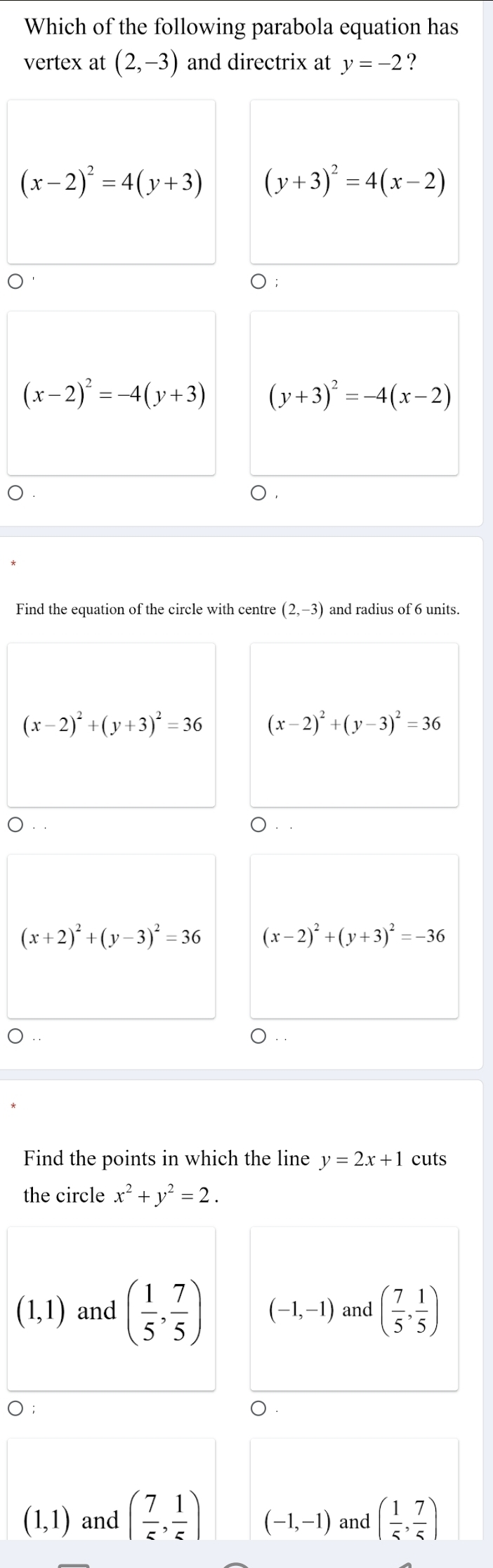 Which of the following parabola equation has
vertex at (2,-3) and directrix at y=-2 ?
(x-2)^2=4(y+3) (y+3)^2=4(x-2)
);
(x-2)^2=-4(y+3) (y+3)^2=-4(x-2)
Find the equation of the circle with centre (2,-3) and radius of 6 units.
(x-2)^2+(y+3)^2=36 (x-2)^2+(y-3)^2=36
， . ○. .
(x+2)^2+(y-3)^2=36 (x-2)^2+(y+3)^2=-36
○ .
Find the points in which the line y=2x+1 cuts
the circle x^2+y^2=2.
(1,1) and ( 1/5 , 7/5 ) (-1,-1) and ( 7/5 , 1/5 )
(1,1) and ( 7/5 , 1/5 ) (-1,-1) and ( 1/5 , 7/5 )