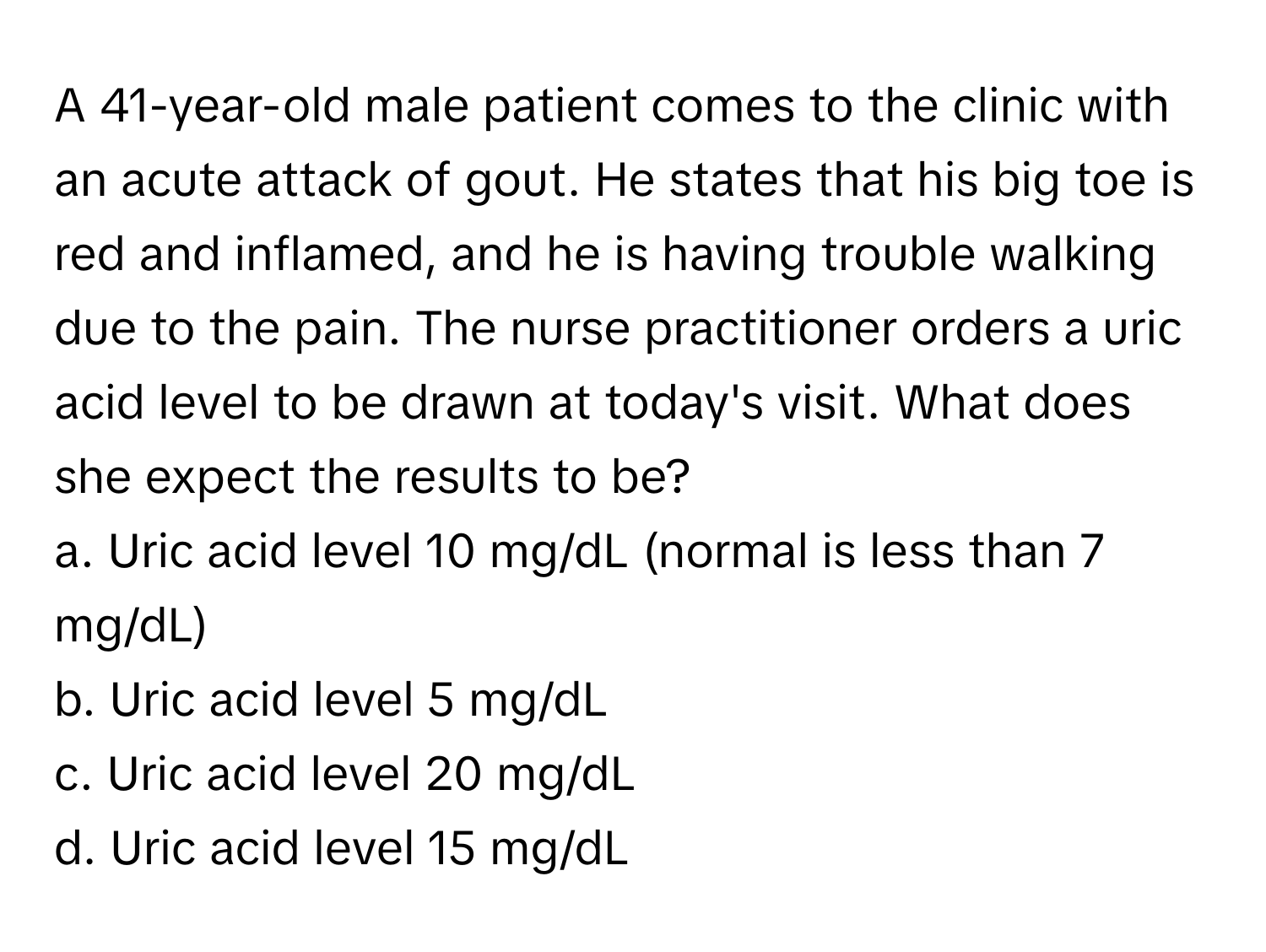 A 41-year-old male patient comes to the clinic with an acute attack of gout. He states that his big toe is red and inflamed, and he is having trouble walking due to the pain. The nurse practitioner orders a uric acid level to be drawn at today's visit. What does she expect the results to be?

a. Uric acid level 10 mg/dL (normal is less than 7 mg/dL)
b. Uric acid level 5 mg/dL
c. Uric acid level 20 mg/dL
d. Uric acid level 15 mg/dL